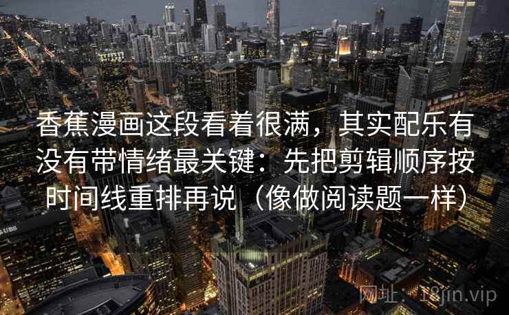 香蕉漫画这段看着很满，其实配乐有没有带情绪最关键：先把剪辑顺序按时间线重排再说（像做阅读题一样）  第1张