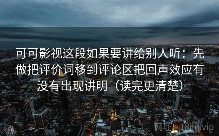 可可影视这段如果要讲给别人听：先做把评价词移到评论区把回声效应有没有出现讲明（读完更清楚）  第1张